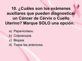 10. ¿Cuáles son los exámenes
auxiliares que pueden diagnosticar
un Cáncer de Cérvix o Cuello
Uterino? Marque SOLO una opción.
a) Papanicolaou.
b) Colposcopia.
c) Biopsia
d) Todas las anteriores.
 