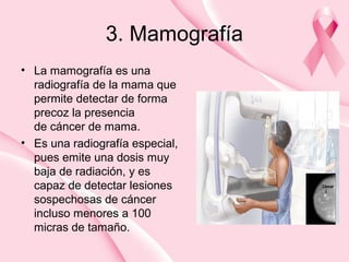 3. Mamografía
• La mamografía es una
radiografía de la mama que
permite detectar de forma
precoz la presencia
de cáncer de mama.
• Es una radiografía especial,
pues emite una dosis muy
baja de radiación, y es
capaz de detectar lesiones
sospechosas de cáncer
incluso menores a 100
micras de tamaño.
 
