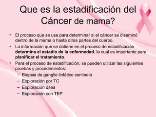 Que es la estadificación del
Cáncer de mama?
• El proceso que se usa para determinar si el cáncer se diseminó
dentro de la mama o hasta otras partes del cuerpo.
• La información que se obtiene en el proceso de estadificación
determina el estadio de la enfermedad, la cual es importante para
planificar el tratamiento.
• Para el proceso de estadificación, se pueden utilizar las siguientes
pruebas y procedimientos:
– Biopsia de ganglio linfático centinela
– Exploración por TC
– Exploración ósea
– Exploración con TEP
 