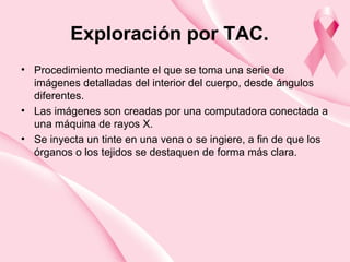 Exploración por TAC.
• Procedimiento mediante el que se toma una serie de
imágenes detalladas del interior del cuerpo, desde ángulos
diferentes.
• Las imágenes son creadas por una computadora conectada a
una máquina de rayos X.
• Se inyecta un tinte en una vena o se ingiere, a fin de que los
órganos o los tejidos se destaquen de forma más clara.
 