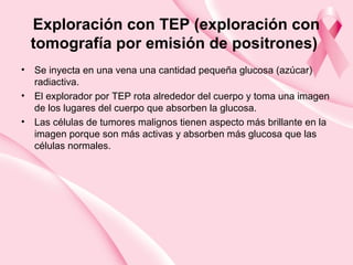 Exploración con TEP (exploración con
tomografía por emisión de positrones)
• Se inyecta en una vena una cantidad pequeña glucosa (azúcar)
radiactiva.
• El explorador por TEP rota alrededor del cuerpo y toma una imagen
de los lugares del cuerpo que absorben la glucosa.
• Las células de tumores malignos tienen aspecto más brillante en la
imagen porque son más activas y absorben más glucosa que las
células normales.
 