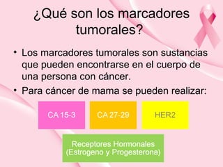 ¿Qué son los marcadores
tumorales?
• Los marcadores tumorales son sustancias
que pueden encontrarse en el cuerpo de
una persona con cáncer.
• Para cáncer de mama se pueden realizar:
 