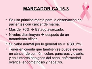 MARCADOR CA 15-3
• Se usa principalmente para la observación de
pacientes con cáncer de mama.
• Mas del 70%  Estado avanzado.
• Niveles disminuyen  después de un
tratamiento eficaz.
• Su valor normal por lo general es < a 30 u/ml.
• Tener en cuenta que también se puede elevar
en cáncer de pulmón, colon, páncreas y ovario,
y en tumores benignos del seno, enfermedad
ovárica, endometriosis y hepatitis.
 