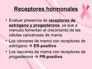 Receptores hormonales
• Evaluar presencia de receptores de
estrógeno y progesterona, ya que a
menudo fomentan el crecimiento de las
células cancerosas de mama.
• Los cánceres de mama con receptores de
estrógeno  ER-positivo
• Los canceres de mama con receptores de
progesterona  PR-positivo.
 