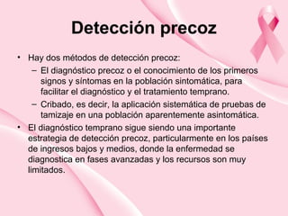 Detección precoz
• Hay dos métodos de detección precoz:
– El diagnóstico precoz o el conocimiento de los primeros
signos y síntomas en la población sintomática, para
facilitar el diagnóstico y el tratamiento temprano.
– Cribado, es decir, la aplicación sistemática de pruebas de
tamizaje en una población aparentemente asintomática.
• El diagnóstico temprano sigue siendo una importante
estrategia de detección precoz, particularmente en los países
de ingresos bajos y medios, donde la enfermedad se
diagnostica en fases avanzadas y los recursos son muy
limitados.
 