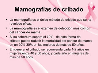 Mamografías de cribado
• La mamografía es el único método de cribado que se ha
revelado eficaz.
• La mamografía es el examen de detección más común
del cáncer de mama.
• Si su cobertura supera el 70%, de esta forma de
cribado puede reducir la mortalidad por cáncer de mama
en un 20%-30% en las mujeres de más de 50 años.
• En general el cribado se recomienda cada 1-2 años en
mujeres entre 40 y 50 años, y cada año en mujeres de
más de 50 años.
 