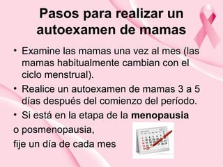 Pasos para realizar un
autoexamen de mamas
• Examine las mamas una vez al mes (las
mamas habitualmente cambian con el
ciclo menstrual).
• Realice un autoexamen de mamas 3 a 5
días después del comienzo del período.
• Si está en la etapa de la menopausia
o posmenopausia,
fije un día de cada mes
 