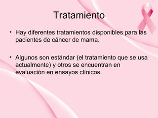 Tratamiento
• Hay diferentes tratamientos disponibles para las
pacientes de cáncer de mama.
• Algunos son estándar (el tratamiento que se usa
actualmente) y otros se encuentran en
evaluación en ensayos clínicos.
 