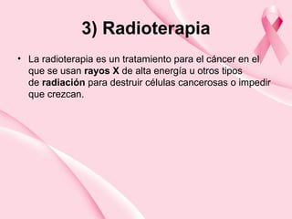 3) Radioterapia
• La radioterapia es un tratamiento para el cáncer en el
que se usan rayos X de alta energía u otros tipos
de radiación para destruir células cancerosas o impedir
que crezcan.
 