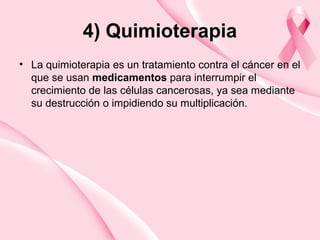 4) Quimioterapia
• La quimioterapia es un tratamiento contra el cáncer en el
que se usan medicamentos para interrumpir el
crecimiento de las células cancerosas, ya sea mediante
su destrucción o impidiendo su multiplicación.
 