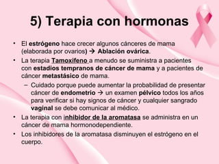 5) Terapia con hormonas
• El estrógeno hace crecer algunos cánceres de mama
(elaborada por ovarios)  Ablación ovárica.
• La terapia Tamoxifeno a menudo se suministra a pacientes
con estadios tempranos de cáncer de mama y a pacientes de
cáncer metastásico de mama.
– Cuidado porque puede aumentar la probabilidad de presentar
cáncer de endometrio  un examen pélvico todos los años
para verificar si hay signos de cáncer y cualquier sangrado
vaginal se debe comunicar al médico.
• La terapia con inhibidor de la aromatasa se administra en un
cáncer de mama hormonodependiente.
• Los inhibidores de la aromatasa disminuyen el estrógeno en el
cuerpo.
 