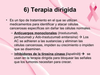 6) Terapia dirigida
• Es un tipo de tratamiento en el que se utilizan
medicamentos para identificar y atacar células
cancerosas específicas sin dañar las células normales.
– Anticuerpos monoclonales (trastuzumab,
pertuzumab y Ado-trastuzumab emtansina)  Los
AC se adhieren a las sustancias y eliminan las
células cancerosas, impiden su crecimiento o impiden
que se diseminen.
– Inhibidores de la tirosina cinasa (lapatinib)  se
usan en la terapia dirigida para bloquear las señales
que los tumores necesitan para crecer.
 