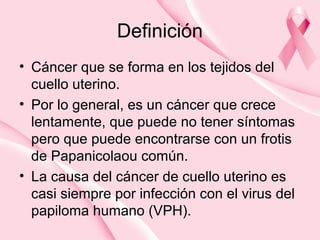 Definición
• Cáncer que se forma en los tejidos del
cuello uterino.
• Por lo general, es un cáncer que crece
lentamente, que puede no tener síntomas
pero que puede encontrarse con un frotis
de Papanicolaou común.
• La causa del cáncer de cuello uterino es
casi siempre por infección con el virus del
papiloma humano (VPH).
 
