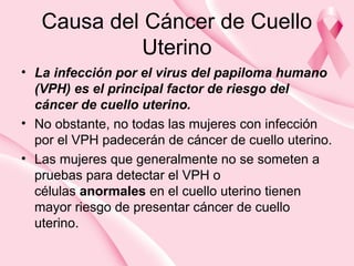 Causa del Cáncer de Cuello
Uterino
• La infección por el virus del papiloma humano
(VPH) es el principal factor de riesgo del
cáncer de cuello uterino.
• No obstante, no todas las mujeres con infección
por el VPH padecerán de cáncer de cuello uterino.
• Las mujeres que generalmente no se someten a
pruebas para detectar el VPH o
células anormales en el cuello uterino tienen
mayor riesgo de presentar cáncer de cuello
uterino.
 