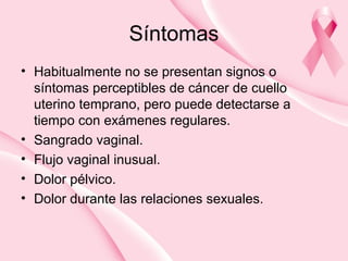 Síntomas
• Habitualmente no se presentan signos o
síntomas perceptibles de cáncer de cuello
uterino temprano, pero puede detectarse a
tiempo con exámenes regulares.
• Sangrado vaginal.
• Flujo vaginal inusual.
• Dolor pélvico.
• Dolor durante las relaciones sexuales.
 