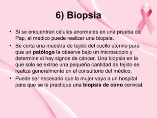 6) Biopsia
• Si se encuentran células anormales en una prueba de
Pap, el médico puede realizar una biopsia.
• Se corta una muestra de tejido del cuello uterino para
que un patólogo la observe bajo un microscopio y
determine si hay signos de cáncer. Una biopsia en la
que solo se extrae una pequeña cantidad de tejido se
realiza generalmente en el consultorio del médico.
• Puede ser necesario que la mujer vaya a un hospital
para que se le practique una biopsia de cono cervical.
 