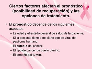 Ciertos factores afectan el pronóstico
(posibilidad de recuperación) y las
opciones de tratamiento.
• El pronóstico depende de los siguientes
aspectos:
– La edad y el estado general de salud de la paciente.
– Si la paciente tiene o no cierto tipo de virus del
papiloma humano.
– El estadio del cáncer.
– El tipo de cáncer de cuello uterino.
– El tamaño del tumor.
 