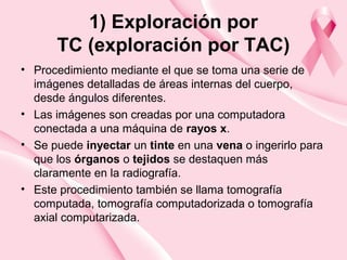 1) Exploración por
TC (exploración por TAC)
• Procedimiento mediante el que se toma una serie de
imágenes detalladas de áreas internas del cuerpo,
desde ángulos diferentes.
• Las imágenes son creadas por una computadora
conectada a una máquina de rayos x.
• Se puede inyectar un tinte en una vena o ingerirlo para
que los órganos o tejidos se destaquen más
claramente en la radiografía.
• Este procedimiento también se llama tomografía
computada, tomografía computadorizada o tomografía
axial computarizada.
 