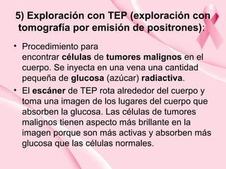 5) Exploración con TEP (exploración con
tomografía por emisión de positrones):
• Procedimiento para
encontrar células de tumores malignos en el
cuerpo. Se inyecta en una vena una cantidad
pequeña de glucosa (azúcar) radiactiva.
• El escáner de TEP rota alrededor del cuerpo y
toma una imagen de los lugares del cuerpo que
absorben la glucosa. Las células de tumores
malignos tienen aspecto más brillante en la
imagen porque son más activas y absorben más
glucosa que las células normales.
 
