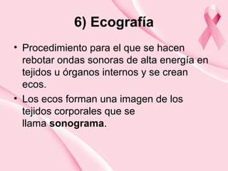 6) Ecografía
• Procedimiento para el que se hacen
rebotar ondas sonoras de alta energía en
tejidos u órganos internos y se crean
ecos.
• Los ecos forman una imagen de los
tejidos corporales que se
llama sonograma.
 