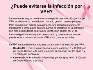 ¿Puede evitarse la infección por
VPH?
• La forma más segura de eliminar el riesgo de una infección genital por
VPH es abstenerse de cualquier contacto genital con otra persona.
• Para quienes son activos sexualmente, una relación mutuamente
monógama a largo plazo con una pareja no infectada es la estrategia
con más posibilidades de prevenir la infección genital por VPH.
• La investigación indica que el uso correcto y constante del condón
puede reducir la transmisión de VPH entre parejas sexuales.
• La FDA ha aprobado dos vacunas para prevenir la infección por VPH:
– Gardasil®  Prevención infecciones por los tipos 16 y 18 (Cáncer
de Cuello Uterino y de ano) y también la infección por los tipos 6 y
11 (Verrugas genitales).
– Cervarix®.  Prevención infecciones por los tipos 16 y 18 (Cáncer
de Cuello Uterino y de ano)
 