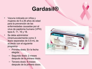 Gardasil®
• Vacuna indicada en niños y
mujeres de 9 a 26 años de edad
para la prevención de las
enfermedades causadas por el
virus de papiloma humano (VPH)
tipos 6, 11, 16 y 18.
• Se debe administrar
intramuscularmente como 3
dosis separadas de 0,5-mL de
acuerdo con el siguiente
programa:
– Primera dosis: En la fecha
elegida.
– Segunda dosis: 2 meses
después de la primera dosis.
– Tercera dosis: 6 meses
después de la primera dosis.
 