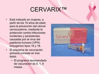 CERVARIX™
• Está indicado en mujeres, a
partir de los 10 años de edad,
para la prevención del cáncer
cervicouterino, mediante la
protección contra infecciones
incidentes y persistentes
causadas por el virus del
papiloma humano (VPH)
oncogénico tipos 16 y 18.
• El esquema de vacunación
primaria consiste en tres
dosis.
– El programa recomendado
de vacunación es 0, 1, 6
meses.
 