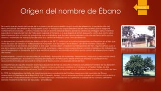 Origen del nombre de Ébano
Se cuenta que en medio del paraje de la huasteca, en el que no existía ningún punto de referencia, al pie de las vías del
ferrocarril donde descendían los trabajadores para ir a trabajar a los pozos petroleros recién descubiertos por el magnate
norteamericano Edward L. Doheny, había crecido un enorme árbol de Ébano donde los obreros se protegían del sol mientras
esperaban la llegada del tren de Valles para regresar a Tampico, o a que llegara el armón (pequeño carrito que corría sobre
rieles impulsado por un motor de gasolina de pocos caballos y que iba del campo petrolero a las vías del ferrocarril a por los
obreros y materiales de trabajo) para llevarlos a su centro de trabajo a unos 5 km de distancia.
La temperatura promedio al año en este municipio es de 38 ºC, motivo por el cual los trabajadores que llegaban en el tren que
venía de paso de Tampico a Valles pedían al maquinista que los bajara "en el ébano", de allí de manera coloquial e
inconsciente se le fue dando ese nombre a este lugar donde subían y bajaban los trabajadores del tren. Alguna señora puso al
pie de la espesa sombra de aquel árbol un comal, su brasero y alguna banca para ofrecer comida y bebidas a los trabajadores
que allí esperaban su transporte, por lo que ese árbol de ébano se convirtió en el único punto común de referencia en medio
del monte.
Posteriormente, cuando las necesidades de movilidad y transporte de materiales, herramientas, máquinas y mercancías creció
junto con la población, se construyó una pequeña estación de ferrocarril y desde entonces empezó a aparecer en los
documentos formales del ferrocarril el nombre de El Ébano como una parada oficial del tren.
La importancia de aquella estación era tal que la colonia donde se ubica lleva hasta la actualidad el nombre de "La Estación",
debido a que en aquella época no existía ninguna comunicación por carretera ni a Tampico ni a Ciudad Valles, las dos
poblaciones importantes más cercanas. Toda la comunicación con el primer campo petrolero mexicano era por medio del tren.
En 1973, los trabajadores del taller de carpintería de la zona industrial de Petróleos Mexicanos del municipio de Ébano
obsequiaron al Presidente de la República, Luis Echeverría Álvarez, con un enorme escritorio que era en sí mismo una auténtica
obra de arte. Estaba elaborado con esta madera preciosa y mostraba en su superficie un paisaje de los campos petroleros
labrado mediante la técnica de repujado y empalillado.
 