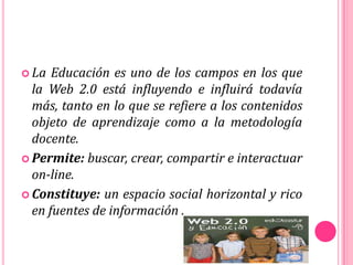  La Educación es uno de los campos en los que
la Web 2.0 está influyendo e influirá todavía
más, tanto en lo que se refiere a los contenidos
objeto de aprendizaje como a la metodología
docente.
 Permite: buscar, crear, compartir e interactuar
on-line.
 Constituye: un espacio social horizontal y rico
en fuentes de información .
 