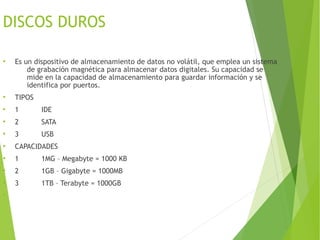 DISCOS DUROS
●
Es un dispositivo de almacenamiento de datos no volátil, que emplea un sistema
de grabación magnética para almacenar datos digitales. Su capacidad se
mide en la capacidad de almacenamiento para guardar información y se
identifica por puertos.
●
TIPOS
●
1 IDE
●
2 SATA
●
3 USB
●
CAPACIDADES
●
1 1MG – Megabyte = 1000 KB
●
2 1GB – Gigabyte = 1000MB
●
3 1TB – Terabyte = 1000GB
●
 
