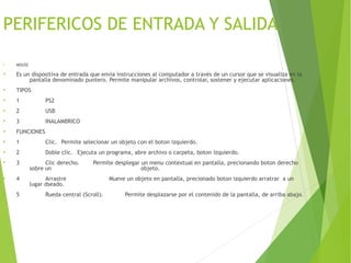 PERIFERICOS DE ENTRADA Y SALIDA
●
MOUSE
●
Es un dispositiva de entrada que envia instrucciones al computador a través de un cursor que se visualiza en la
pantalla denominado puntero. Permite manipular archivos, controlar, sostener y ejecutar aplicaciones.
●
TIPOS
●
1 PS2
●
2 USB
●
3 INALAMBRICO
●
FUNCIONES
●
1 Clic. Permite selecionar un objeto con el boton izquierdo.
●
2 Doble clic. Ejecuta un programa, abre archivo o carpeta, boton izquierdo.
●
3 Clic derecho. Permite desplegar un menu contextual en pantalla, precionando boton derecho
sobre un objeto.
●
4 Arrastre Mueve un objeto en pantalla, precionado boton izquierdo arratrar a un
lugar dseado.
●
5 Rueda central (Scroll). Permite desplazarse por el contenido de la pantalla, de arriba abajo.
 