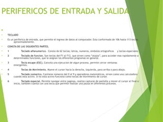 PERIFERICOS DE ENTRADA Y SALIDA

●
TECLADO
●
Es un periferico de entrada, que permite el ingreso de datos al computador. Esta conformado de 106 hasta 113 teclas
aproximadamente.
●
CONSTA DE LAS SIGUIENTES PARTES.
●
1 Teclado alfanumerico. Consta de 62 teclas; letras, numeros, simbolos ortograficos y teclas especiales.
●
2 Teclado de funcion. Son teclas del F1 al F12, que sirven como “atajos”, para acceder mas rapidamente a
determinados funciones, que le asignan los diferentes programas en general.
●
3 Tecla escape (ESC). Cancela una ejecucion de algun proceso, permite cerrar ventanas
emergentes.
●
4 Teclas de Movimiento. Mueve el cursor hacia la derecha, izquierda, para arriba o para abajo.
●
5 Teclado númerico. Contiene números del 0 al 9 y operadores matemáticos, sirven como una calculadora
cuando esta activo. Si no esta activo funciona como teclas de movimiento de cursor.
●
6 Teclado especial. Permite navegar entre paginas, realiza capturas de pantalla y mover el cursor al final o
inicio, tambien cuenta con una tecla que permite realizar una pausa en diferentes procesos.
 