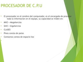 PROCESADOR DE C.P.U
●
El procesador es el cerebro del computador, es el encargado de procesar
toda la informacion en el equipo, su capacidad se miden en:
●
MHZ = Megahercios
●
GHZ = Gigahercios
●
CLASES
●
Pines consta de patas
●
Contactos consta de espacio liso
●
 