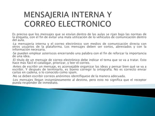 Es preciso que los mensajes que se envían dentro de las aulas se rijan bajo las normas de
la etiqueta, con el fin de evitar una mala utilización de lo vehículos de comunicación dentro
del aula.
•La mensajería interna y el correo electrónico son medios de comunicación directa con
otros usuarios de la plataforma. Los mensajes deben ser cortos, abreviados y con la
información necesaria.
•Se pueden emplear asteriscos encerrando una palabra con el fin de reforzar la importancia
de una idea.
•El título de un mensaje de correo electrónico debe indicar el tema que se va a tratar. Esto
hace más fácil el catalogar, priorizar, y leer el correo.
•Antes de escribir un mensaje, es aconsejable organizar las ideas y pensar bien qué se va a
escribir. Y después de terminarlo, es bueno corregir la ortografía. No es correcto enviar
cartas en cadena, o lo conocido como spam.
•No se deben escribir correos anónimos identifíquese de la manera adecuada.
•Los mensajes llegan instantáneamente al destino, pero esto no significa que el receptor
pueda responder de inmediato.
 