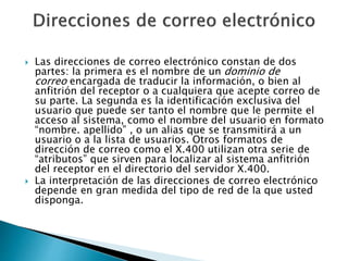 Las direcciones de correo electrónico constan de dos
partes: la primera es el nombre de un dominio de
correo encargada de traducir la información, o bien al
anfitrión del receptor o a cualquiera que acepte correo de
su parte. La segunda es la identificación exclusiva del
usuario que puede ser tanto el nombre que le permite el
acceso al sistema, como el nombre del usuario en formato
“nombre. apellido” , o un alias que se transmitirá a un
usuario o a la lista de usuarios. Otros formatos de
dirección de correo como el X.400 utilizan otra serie de
“atributos” que sirven para localizar al sistema anfitrión
del receptor en el directorio del servidor X.400.
 La interpretación de las direcciones de correo electrónico
depende en gran medida del tipo de red de la que usted
disponga.
 