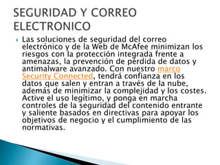  Las soluciones de seguridad del correo
electrónico y de la Web de McAfee minimizan los
riesgos con la protección integrada frente a
amenazas, la prevención de pérdida de datos y
antimalware avanzado. Con nuestro marco
Security Connected, tendrá confianza en los
datos que salen y entran a través de la nube,
además de minimizar la complejidad y los costes.
Active el uso legítimo, y ponga en marcha
controles de la seguridad del contenido entrante
y saliente basados en directivas para apoyar los
objetivos de negocio y el cumplimiento de las
normativas.
 