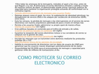 COMO PROTEGER SU CORREO
ELECTRONICO
Filtre todas las amenazas de la mensajería, incluidos el spam y los virus, antes de
que lleguen a su red. Al direccionar el correo electrónico entrante y saliente a través
de nuestros centros de datos, el administrador puede activar rigurosas políticas de
seguridad para mantener la organización protegida actuando de conformidad con la
normativa vigente.
 Consola administrativaCentro de mensajes para usuarios finales
 Detenga ataques como el spam, los virus, la suplantación de identidad (phishing), las
denegaciones de servicio (DoS) o los ataques por recolección de directorios (DHA),
entre otros.
 Evite los retrasos, la pérdida de mensajes o las interrupciones en el servicio de correo
electrónico con nuestra arquitectura patentada de paso a través en tiempo real.
 Permita a los usuarios finales administrar su propio spam de manera eficaz.
Interfaz de usuario final (en inglés)
 Cree políticas basadas en contenido para el tráfico de entrada y de salida.
Creación de políticas basadas en contenido (en inglés)
 Garantice la recepción del correo electrónico incluso si tus servidores de correo se
colapsan con la gestión de colas.
Recepción de correo electrónico garantizada (en inglés)
 Encripte los mensajes que se transmiten entre dominios mediante los protocolos
estándar SSL o TLS.
Más información acerca de las opciones de encriptado
 Habilite la sincronización de directorios con tus datos de usuario de LDAP para
garantizar que los usuarios nuevos dispongan automáticamente de los datos.
 Disponibilidad del 99,999% para el procesamiento de mensajes y capacidad para
gestionar miles de millones de transacciones al día.
 