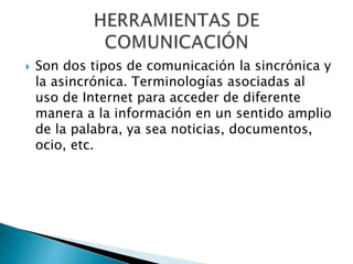  Son dos tipos de comunicación la sincrónica y
la asincrónica. Terminologías asociadas al
uso de Internet para acceder de diferente
manera a la información en un sentido amplio
de la palabra, ya sea noticias, documentos,
ocio, etc.
 