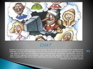 Espacio en común para conversar por Internet. Es un medio de comunicación ampliamente
utilizado, el cual está disponible en la red. Hoy en día, las salas de chat, son muy famosas.
Hay salas de chat, que se refieren a espacios específicos, en cuanto a geografía, como las
que ofrecen algunas universidades. Otras salas de chat, pueden dar pie, a conversaciones
entre ciudadanos del mismo país. Asimismo un chat más abierto, puede ser integrado por
personas de distintos países
CHAT
 