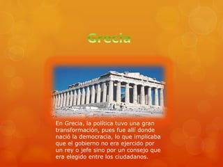 En Grecia, la política tuvo una gran
transformación, pues fue allí donde
nació la democracia, lo que implicaba
que el gobierno no era ejercido por
un rey o jefe sino por un consejo que
era elegido entre los ciudadanos.
 