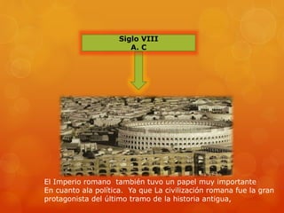 Siglo VIII
A. C
El Imperio romano también tuvo un papel muy importante
En cuanto ala política. Ya que La civilización romana fue la gran
protagonista del último tramo de la historia antigua,
 