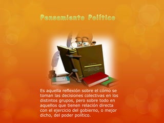 Es aquella reflexión sobre el cómo se
toman las decisiones colectivas en los
distintos grupos, pero sobre todo en
aquellos que tienen relación directa
con el ejercicio del gobierno, o mejor
dicho, del poder político.
 