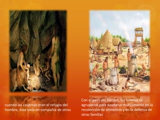 cuando las cavernas eran el refugio del
hombre, éste vivía en compañía de otros
Con el paso del tiempo, las familias se
agruparon para ayudarse mutuamente en la
recolección de alimentos y en la defensa de
otras familias
 