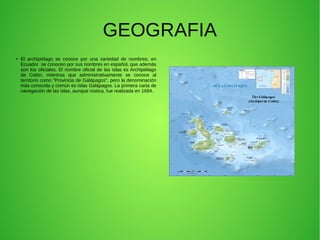GEOGRAFIA
●
El archipiélago se conoce por una variedad de nombres; en
Ecuador se conocen por sus nombres en español, que además
son los oficiales. El nombre oficial de las islas es Archipiélago
de Colón, mientras que administrativamente se conoce al
territorio como "Provincia de Galápagos", pero la denominación
más conocida y común es Islas Galápagos. La primera carta de
navegación de las islas, aunque rústica, fue realizada en 1684.
 