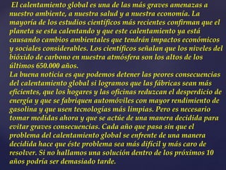 El calentamiento global es una de las más graves amenazas a
nuestro ambiente, a nuestra salud y a nuestra economía. La
mayoría de los estudios cientíﬁcos más recientes conﬁrman que el
planeta se esta calentando y que este calentamiento ya está
causando cambios ambientales que tendrán impactos económicos
y sociales considerables. Los cientíﬁcos señalan que los niveles del
bióxido de carbono en nuestra atmósfera son los altos de los
últimos 650.000 años.
La buena noticia es que podemos detener las peores consecuencias
del calentamiento global si logramos que las fábricas sean más
eﬁcientes, que los hogares y las oﬁcinas reduzcan el desperdicio de
energía y que se fabriquen automóviles con mayor rendimiento de
gasolina y que usen tecnologías más limpias. Pero es necesario
tomar medidas ahora y que se actúe de una manera decidida para
evitar graves consecuencias. Cada año que pasa sin que el
problema del calentamiento global se enfrente de una manera
decidida hace que éste problema sea más difícil y más caro de
resolver. Si no hallamos una solución dentro de los próximos 10
años podría ser demasiado tarde.
 