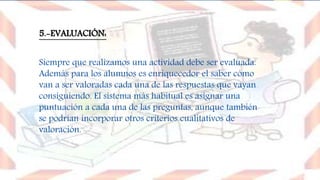 5.-EVALUACIÓN:
Siempre que realizamos una actividad debe ser evaluada.
Además para los alumnos es enriquecedor el saber cómo
van a ser valoradas cada una de las respuestas que vayan
consiguiendo. El sistema más habitual es asignar una
puntuación a cada una de las preguntas, aunque también
se podrían incorporar otros criterios cualitativos de
valoración.
 