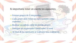 Es importante tener en cuenta los siguientes:
 Formar grupos de 5 integrantes
 Cada grupo debe tener un representante como
expositor
 Realizar un debate entre los demás grupos
 Entregar un organizador visual sobre el tema
 Al final de la exposición se realizará una evaluación.
 