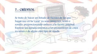 7.- CRÉDITOS:
Se trata de hacer un listado de fuentes de las que
hagas uso en tu "caza" ya sean imágenes, texto o
sonido, proporcionando enlaces a la fuente original.
Exprese los agradecimientos a los proveedores de estos
recursos o de algún otro tipo de ayuda.
 