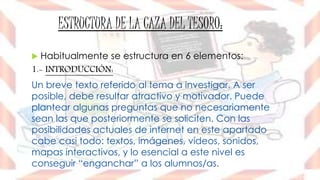 ESTRUCTURA DE LA CAZA DEL TESORO:
 Habitualmente se estructura en 6 elementos:
1.- INTRODUCCIÓN:
Un breve texto referido al tema a investigar. A ser
posible, debe resultar atractivo y motivador. Puede
plantear algunas preguntas que no necesariamente
sean las que posteriormente se soliciten. Con las
posibilidades actuales de internet en este apartado
cabe casi todo: textos, imágenes, vídeos, sonidos,
mapas interactivos, y lo esencial a este nivel es
conseguir “enganchar” a los alumnos/as.
 