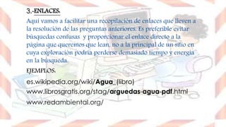 3.-ENLACES:
Aquí vamos a facilitar una recopilación de enlaces que lleven a
la resolución de las preguntas anteriores. Es preferible evitar
búsquedas confusas y proporcionar el enlace directo a la
página que queremos que lean, no a la principal de un sitio en
cuya exploración podría perderse demasiado tiempo y energía
en la búsqueda.
EJEMPLOS:
es.wikipedia.org/wiki/Agua_(libro)
www.librosgratis.org/stag/arguedas-agua-pdf.html
www.redambiental.org/
 